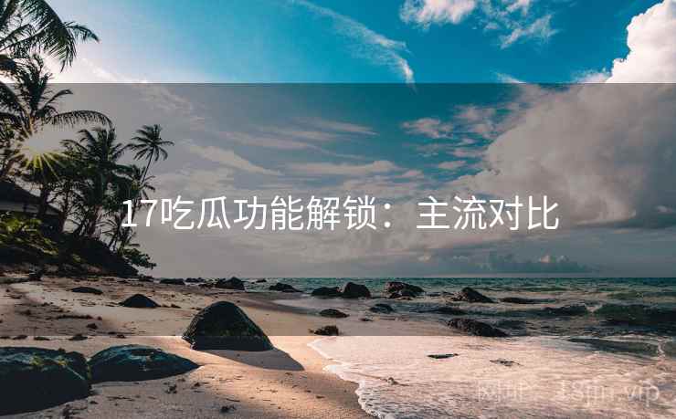 17吃瓜功能解锁：主流对比