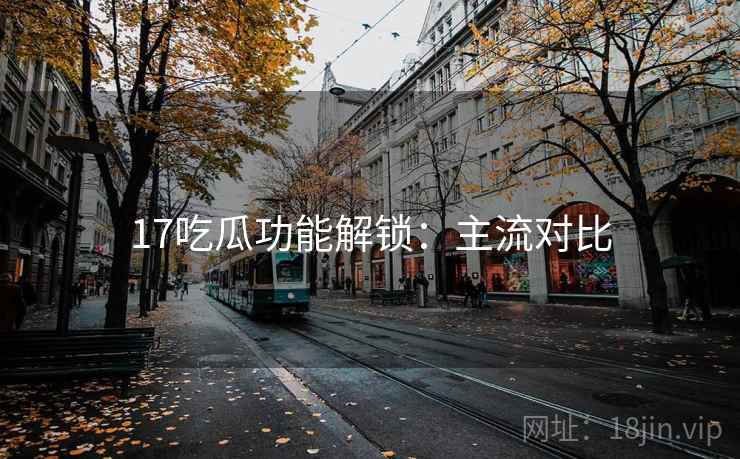 17吃瓜功能解锁:主流对比 17吃瓜功能解锁:主流对比