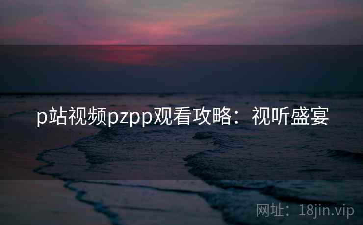 p站视频pzpp观看攻略:视听盛宴 p站视频pzpp观看攻略:视听盛宴