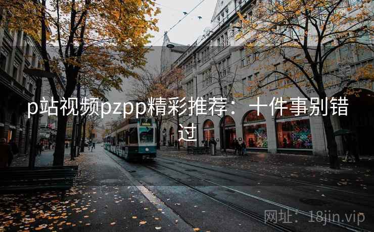 p站视频pzpp精彩推荐:十件事别错过 p站视频pzpp精彩推荐:十件事别错过
