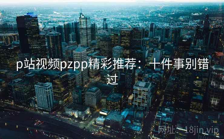 p站视频pzpp精彩推荐：十件事别错过