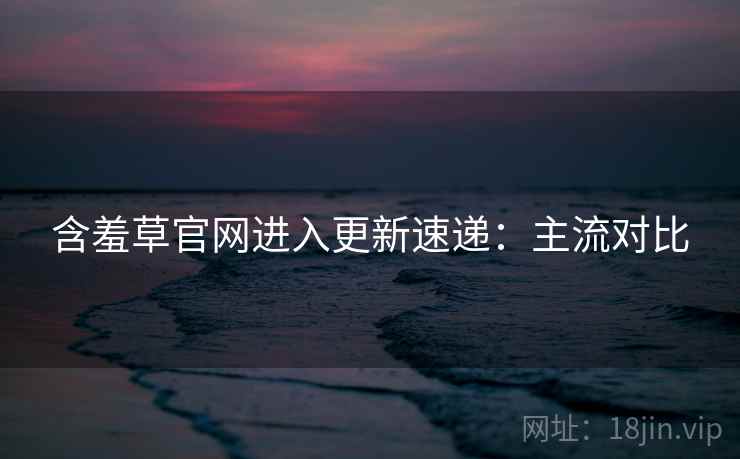含羞草官网进入更新速递：主流对比