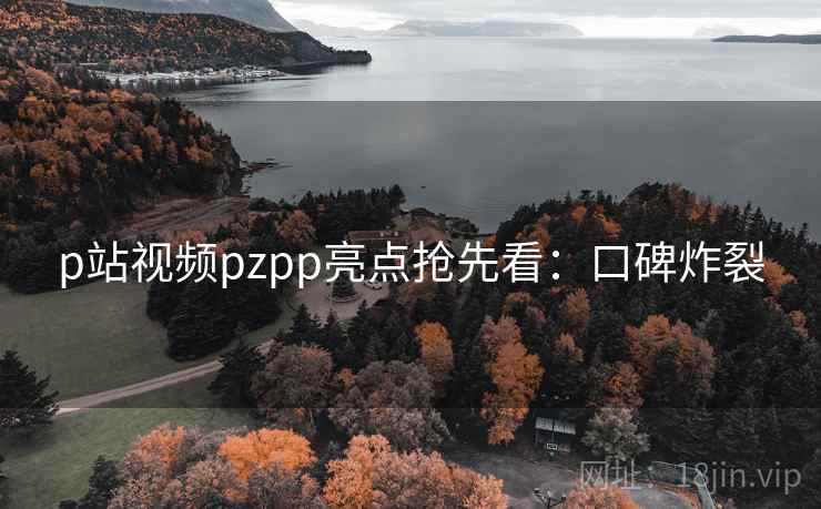 p站视频pzpp亮点抢先看：口碑炸裂
